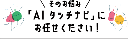 「AI タッチナビ」にお任せください！