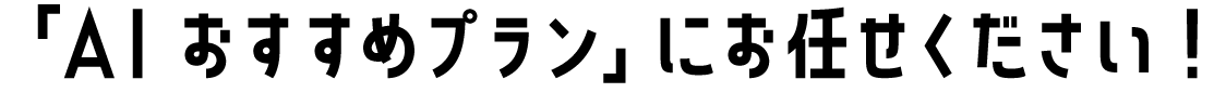 「AI おすすめプラン」にお任せください！